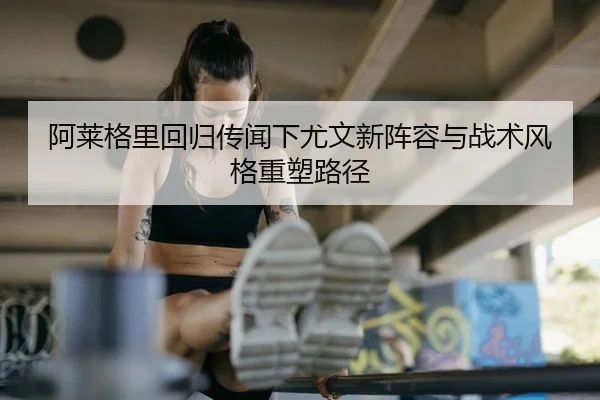 阿莱格里回归传闻下尤文新阵容与战术风格重塑路径